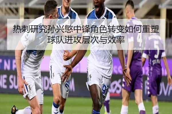 热刺研究孙兴慜中锋角色转变如何重塑球队进攻层次与效率
