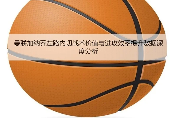 曼联加纳乔左路内切战术价值与进攻效率提升数据深度分析