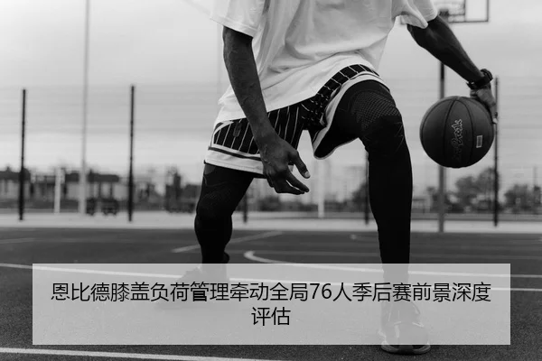 恩比德膝盖负荷管理牵动全局76人季后赛前景深度评估