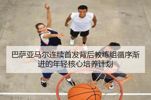 巴萨亚马尔连续首发背后教练组循序渐进的年轻核心培养计划