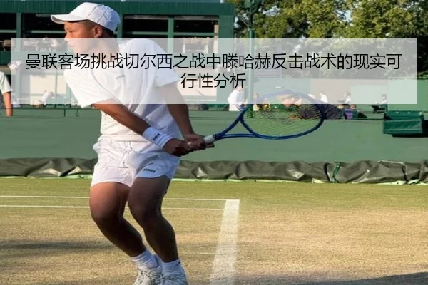 曼联客场挑战切尔西之战中滕哈赫反击战术的现实可行性分析