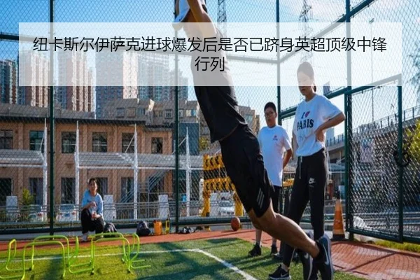 纽卡斯尔伊萨克进球爆发后是否已跻身英超顶级中锋行列