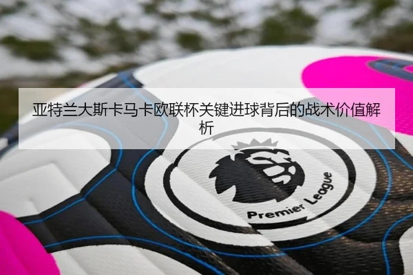 亚特兰大斯卡马卡欧联杯关键进球背后的战术价值解析