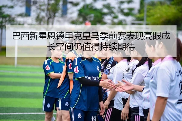 巴西新星恩德里克皇马季前赛表现亮眼成长空间仍值得持续期待