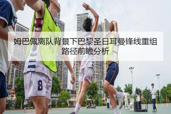 姆巴佩离队背景下巴黎圣日耳曼锋线重组路径前瞻分析