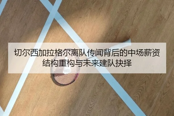 切尔西加拉格尔离队传闻背后的中场薪资结构重构与未来建队抉择