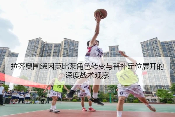 拉齐奥围绕因莫比莱角色转变与替补定位展开的深度战术观察