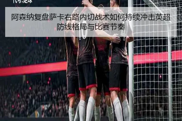 阿森纳复盘萨卡右路内切战术如何持续冲击英超防线格局与比赛节奏