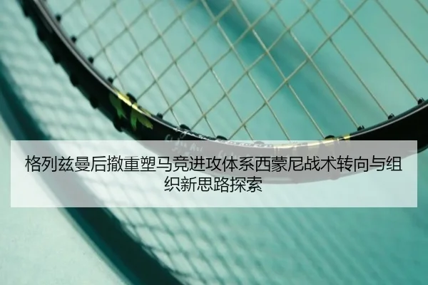 格列兹曼后撤重塑马竞进攻体系西蒙尼战术转向与组织新思路探索