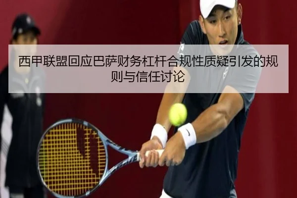 西甲联盟回应巴萨财务杠杆合规性质疑引发的规则与信任讨论